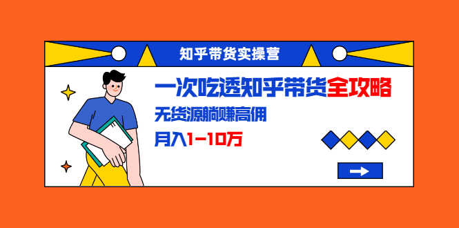 知乎带货实操营：一次吃透知乎带货全攻略 无货源躺赚高佣，月入1-10万-林文副业站