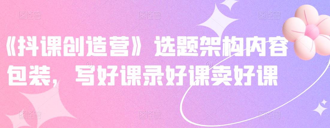 《抖课创造营》选题架构内容包装，写好课录好课卖好课-林文副业站