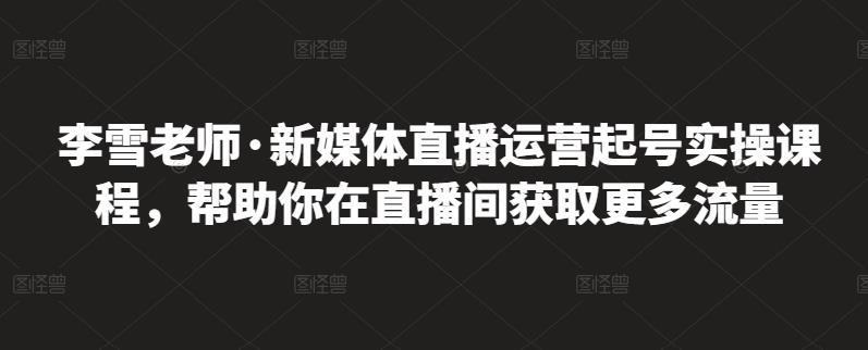 李雪老师·新媒体直播运营起号实操课程，帮助你在直播间获取更多流量-林文副业站