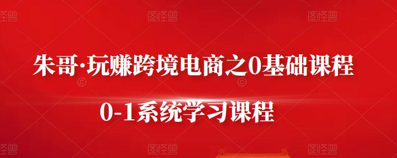 朱哥·玩赚跨境电商之0基础课程，0-1系统学习课程-林文副业站