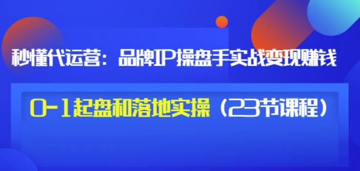 秒懂代运营：品牌IP操盘手实战赚钱，0-1起盘和落地实操（23节课程）价值199-林文副业站