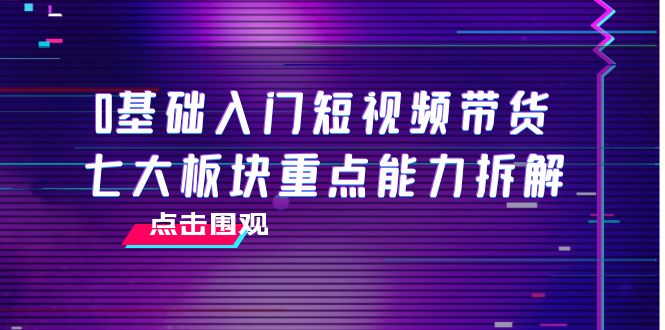 0基础入门短视频带货，七大板块重点能力拆解，7节精品课4小时干货-林文副业站