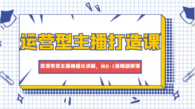 运营型主播打造课，资深带货主播精细化讲解，从0-1保姆级授课-林文副业站