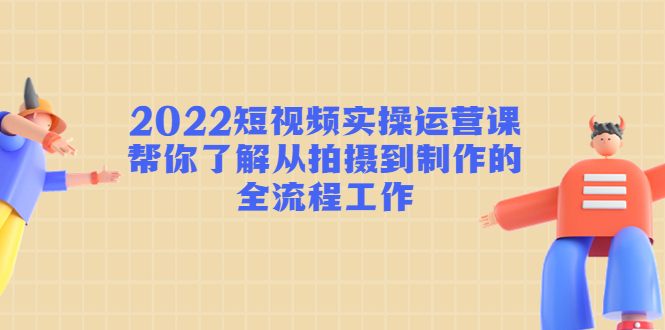 2022短视频实操运营课：帮你了解从拍摄到制作的全流程工作-林文副业站