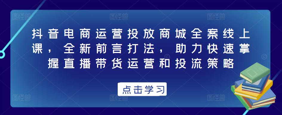 抖音电商运营投放商城全案线上课，全新前言打法，助力快速掌握直播带货运营和投流策略-林文副业站