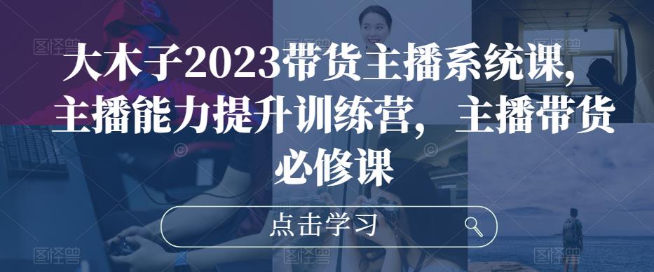大木子2023带货主播系统课，主播能力提升训练营，主播带货必修课-林文副业站
