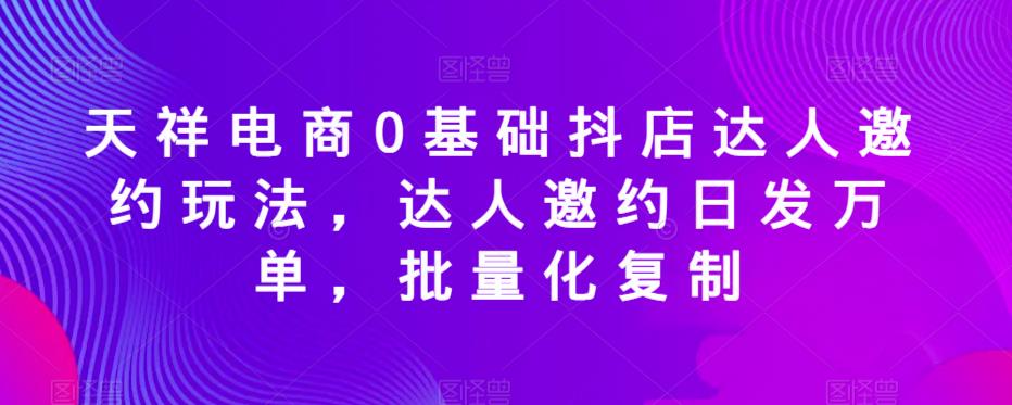 天祥电商0基础抖店达人邀约玩法，达人邀约日发万单，批量化复制-林文副业站