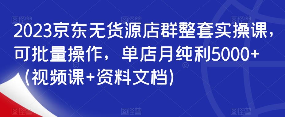 2023京东无货源店群整套实操课，可批量操作，单店月纯利5000+（视频课+资料文档）-林文副业站