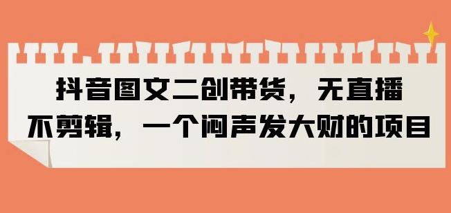 抖音图文二创带货，无直播，不剪辑，一个闷声发大财的项目【揭秘】-林文副业站