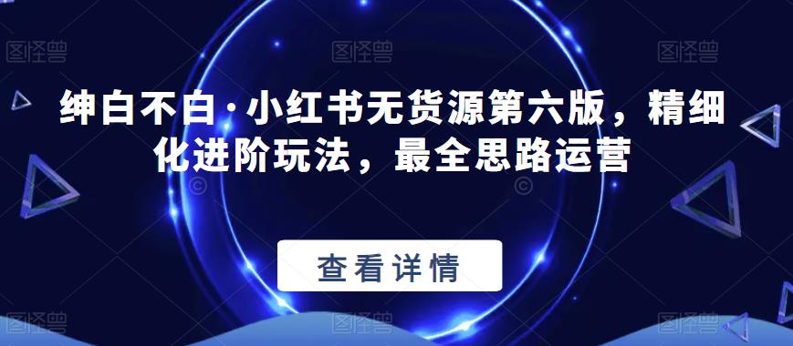 绅白不白·小红书无货源第六版，精细化进阶玩法，最全思路运营-林文副业站