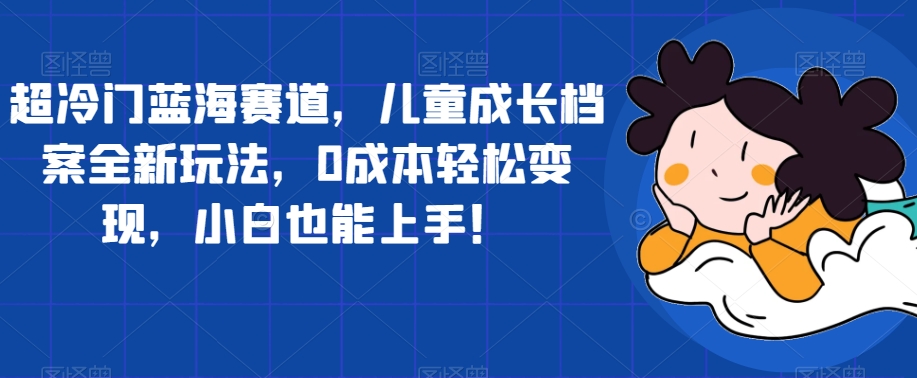 超冷门蓝海赛道，儿童成长档案全新玩法，0成本轻松变现，小白也能上手【揭秘】-林文副业站