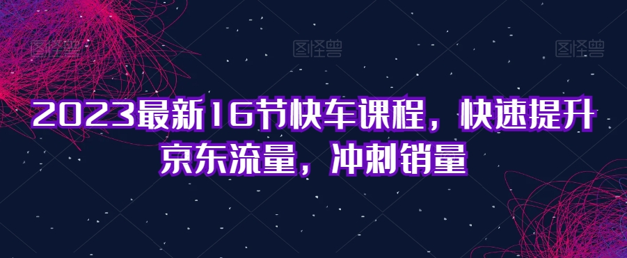 2023最新16节快车课程，快速提升京东流量，冲刺销量-林文副业站