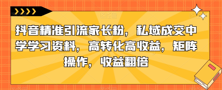抖音精准引流家长粉，私域成交中学学习资料，高转化高收益，矩阵操作，收益翻倍【揭秘】-林文副业站