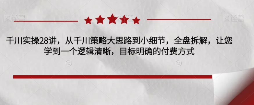 千川实操28讲，从千川策略大思路到小细节，全盘拆解，让您学到一个逻辑清晰，目标明确的付费方式-林文副业站