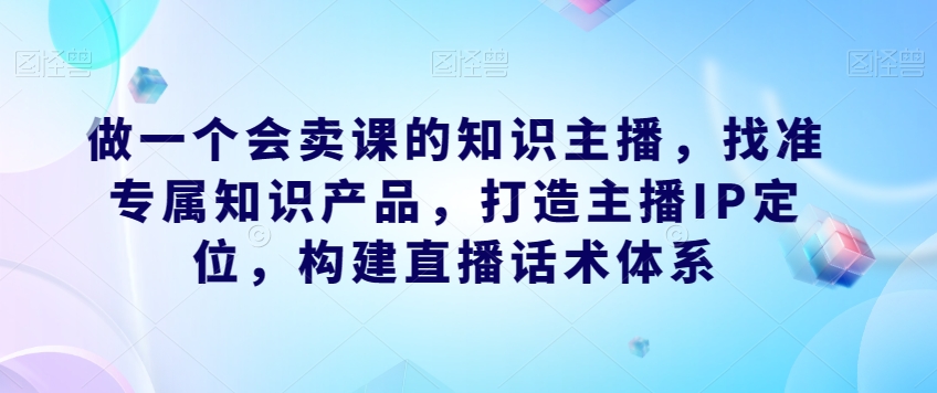 做一个会卖课的知识主播，找准专属知识产品，打造主播IP定位，构建直播话术体系-林文副业站