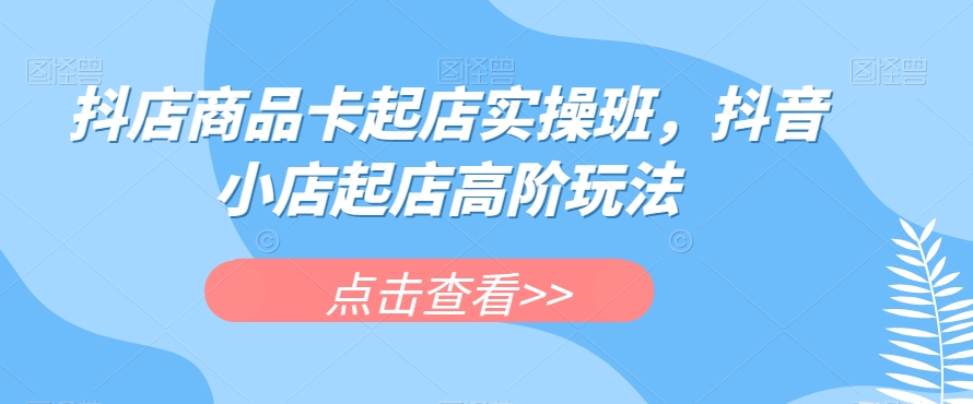 抖店商品卡起店实操班，抖音小店起店高阶玩法-林文副业站