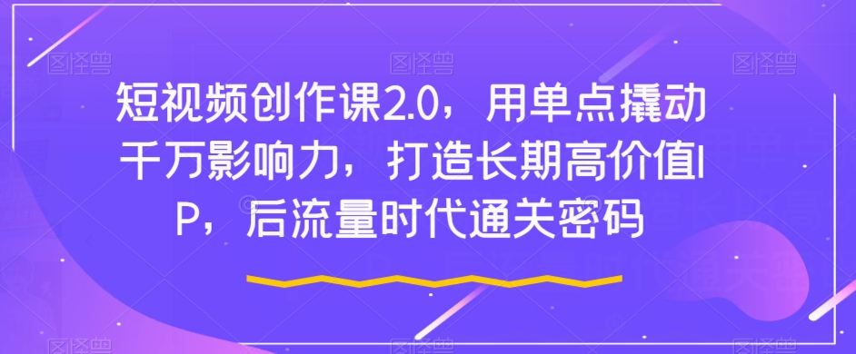 短视频创作课2.0，用单点撬动千万影响力，打造长期高价值IP，后流量时代通关密码-林文副业站