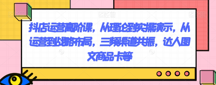 抖店运营高阶课，从理论到实操演示，从运营到战略布局，三频渠道共振，达人图文商品卡等-林文副业站