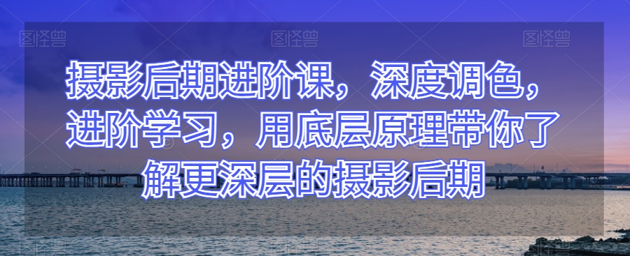 摄影后期进阶课，深度调色，进阶学习，用底层原理带你了解更深层的摄影后期-林文副业站