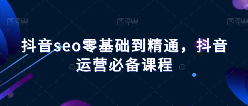 抖音seo零基础到精通，抖音运营必备课程-林文副业站