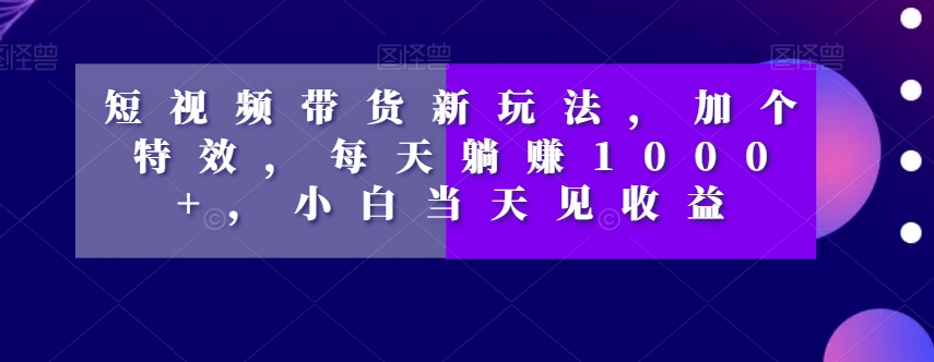 短视频带货新玩法，加个特效，每天躺赚1000+，小白当天见收益【揭秘】-林文副业站