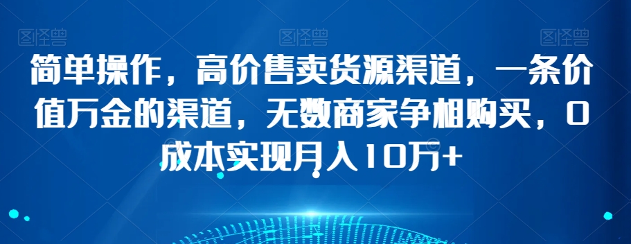 简单操作，高价售卖货源渠道，一条价值万金的渠道，无数商家争相购买，0成本实现月入10万+【揭秘】-林文副业站