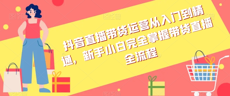 抖音直播带货运营从入门到精通，新手小白完全掌握带货直播全流程-林文副业站