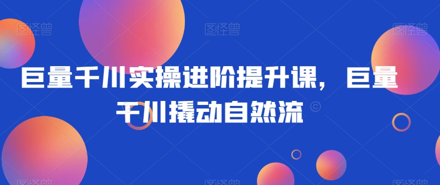 巨量千川实操进阶提升课，巨量干川撬动自然流-林文副业站