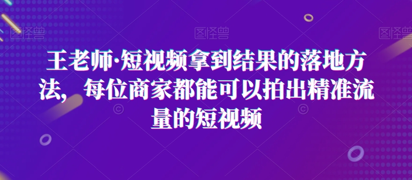 王老师·短视频拿到结果的落地方法，每位商家都能可以拍出精准流量的短视频-林文副业站
