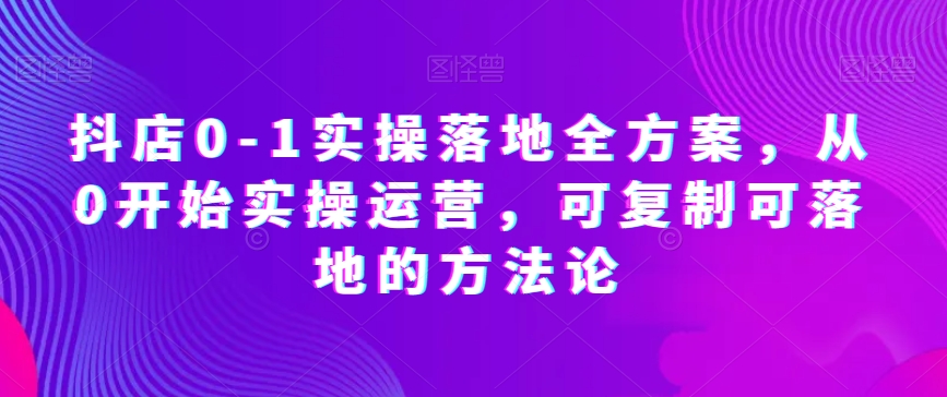 抖店0-1实操落地全方案，从0开始实操运营，可复制可落地的方法论-林文副业站