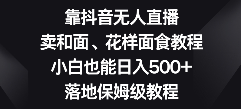 靠抖音无人直播，卖和面、花样面试教程，小白也能日入500+，落地保姆级教程【揭秘】-林文副业站