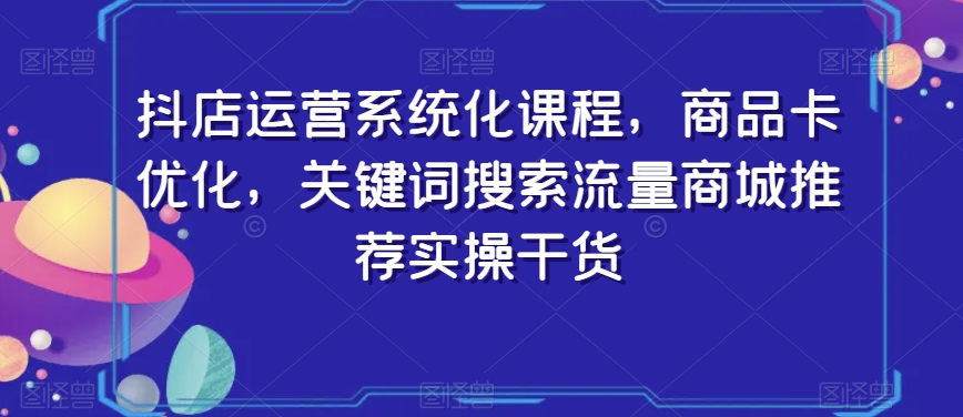 抖店运营系统化课程，商品卡优化，关键词搜索流量商城推荐实操干货-林文副业站