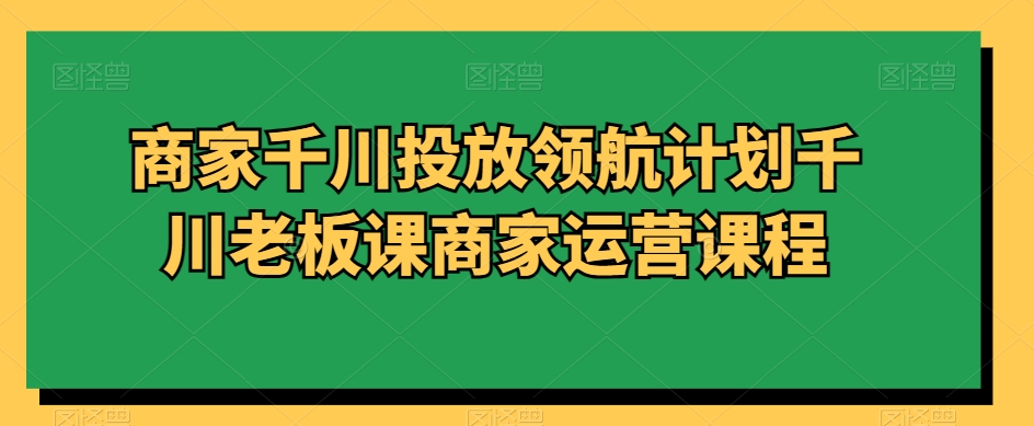 商家千川投放领航计划千川老板课商家运营课程-林文副业站