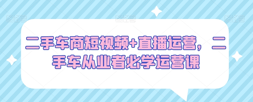 二手车商短视频+直播运营，二手车从业者必学运营课-林文副业站