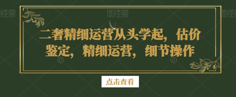 二奢精细运营从头学起，估价鉴定，精细运营，细节操作-林文副业站