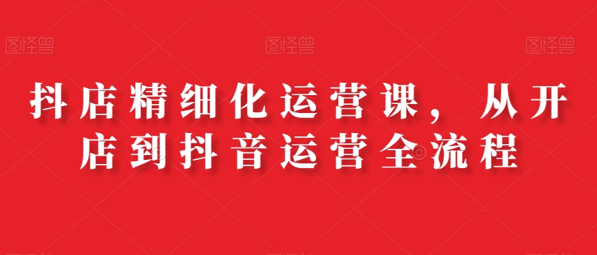 抖店精细化运营课，从开店到抖音运营全流程-林文副业站