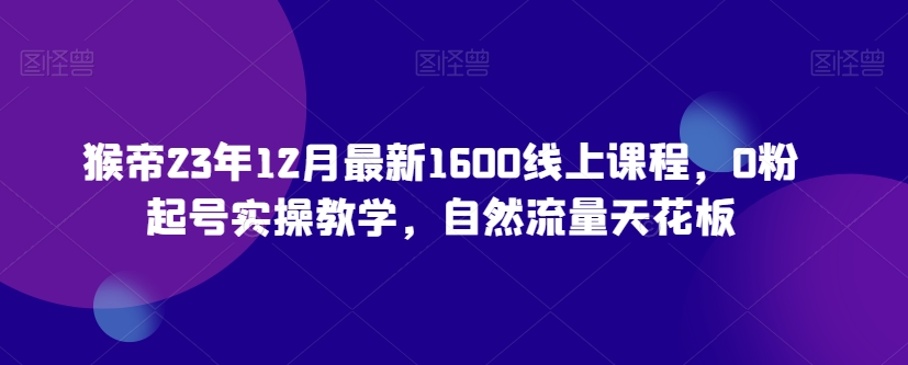 猴帝23年12月最新1600线上课程，0粉起号实操教学，自然流量天花板-林文副业站