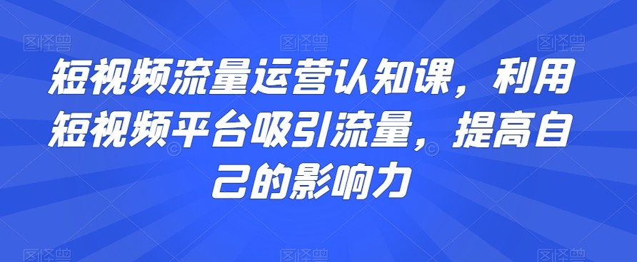 短视频流量运营认知课，利用短视频平台吸引流量，提高自己的影响力-林文副业站