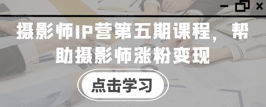 摄影师IP营第五期课程，帮助摄影师涨粉变现-林文副业站