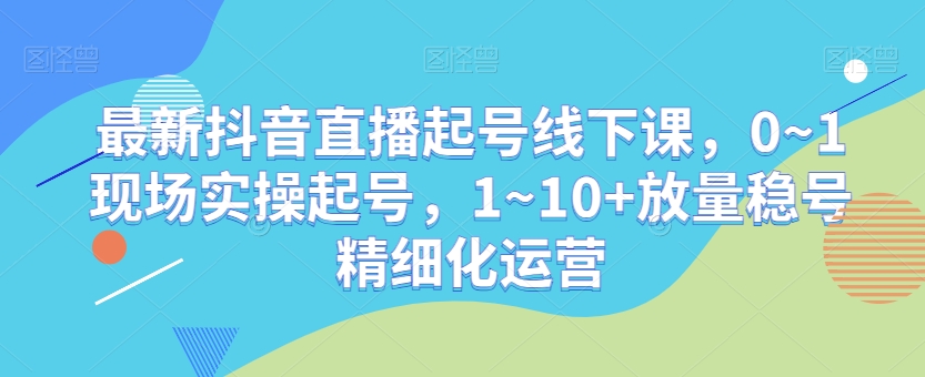最新抖音直播起号线下课，0~1现场实操起号，1~10+放量稳号精细化运营-林文副业站