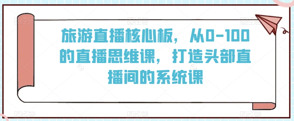 旅游直播核心板，从0-100的直播思维课，打造头部直播间的系统课-林文副业站