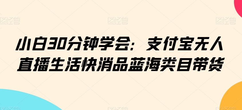 小白30分钟学会：支付宝无人直播生活快消品蓝海类目带货【揭秘】-林文副业站