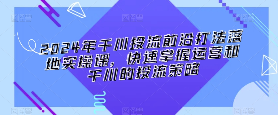 2024年千川投流前沿打法落地实操课，快速掌握运营和千川的投流策略-林文副业站