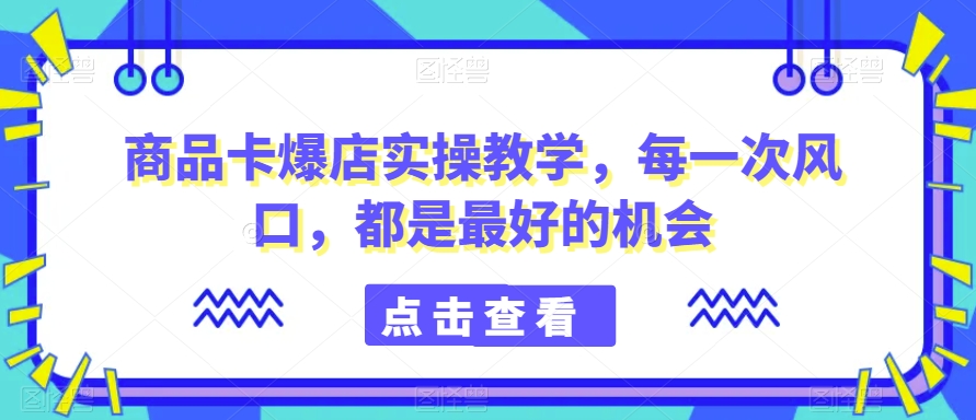 商品卡爆店实操教学，每一次风口，都是最好的机会-林文副业站