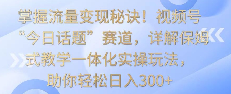 掌握流量变现秘诀！视频号“今日话题”赛道，详解保姆式教学一体化实操玩法，助你轻松日入300+【揭秘】-林文副业站