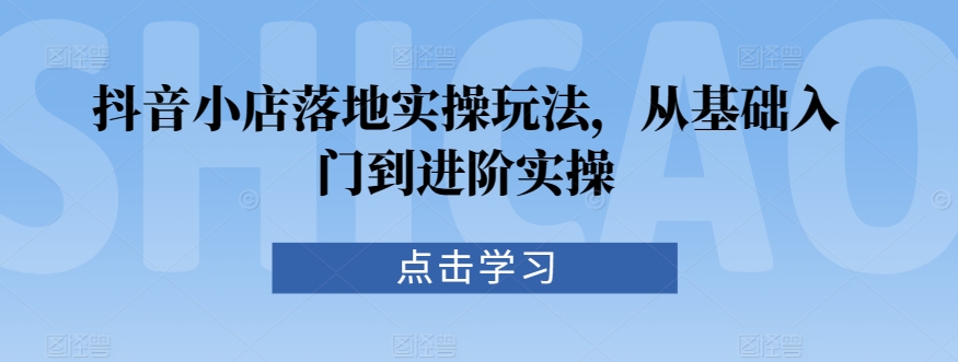 抖音小店落地实操玩法，从基础入门到进阶实操-林文副业站