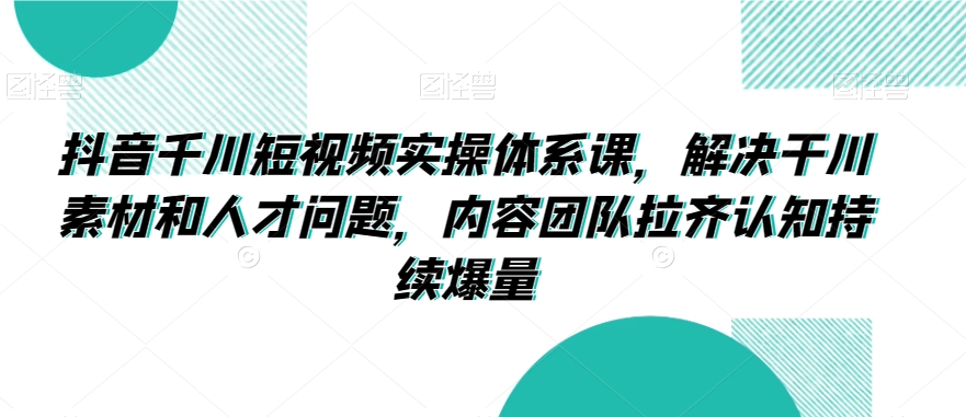 抖音千川短视频实操体系课，解决干川素材和人才问题，内容团队拉齐认知持续爆量-林文副业站