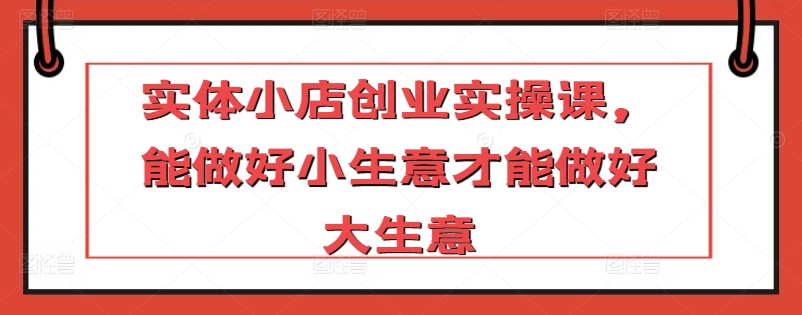 实体小店创业实操课，能做好小生意才能做好大生意-林文副业站