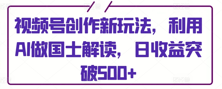 视频号创作新玩法，利用AI做国士解读，日收益突破500+【揭秘】-林文副业站