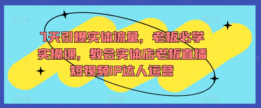 7天引爆实体流量，老板必学实操课，教会实体店老板直播短视频IP达人运营-林文副业站